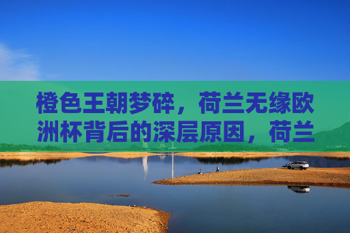 橙色王朝梦碎,荷兰无缘欧洲杯背后的深层原因,荷兰无缘欧洲杯,橙色王朝梦碎的深层原因