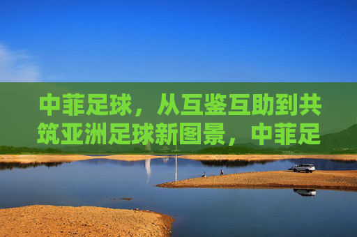 中菲足球,从互鉴互助到共筑亚洲足球新图景,中菲足球,互鉴互助共筑亚洲新图景