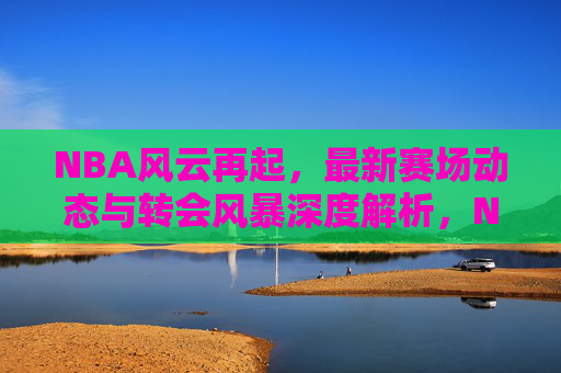 NBA风云再起，最新赛场动态与转会风暴深度解析，NBA最新赛场动态与转会风暴深度解析
