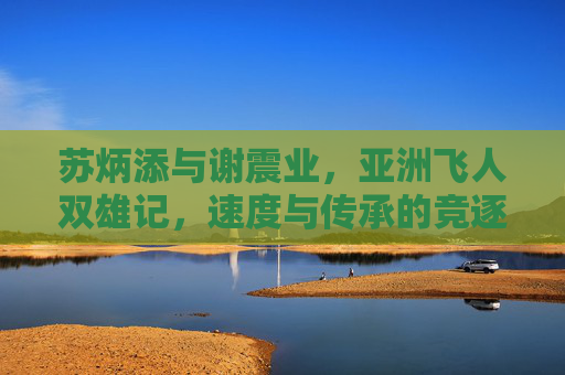 苏炳添与谢震业,亚洲飞人双雄记,速度与传承的竞逐,亚洲飞人双雄,速度与传承的竞逐