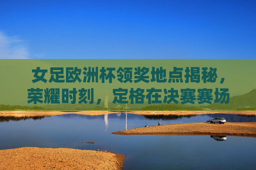 女足欧洲杯领奖地点揭秘，荣耀时刻，定格在决赛赛场，女足欧洲杯领奖地揭晓，荣耀定格决赛赛场