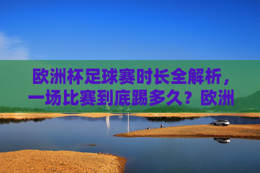 欧洲杯足球赛时长全解析，一场比赛到底踢多久？欧洲杯足球赛时长全解析