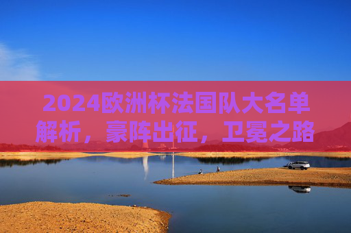 2024欧洲杯法国队大名单解析,豪阵出征,卫冕之路星光与挑战并存,2024欧洲杯法国队,豪阵出征,卫冕之路星光与挑战并存