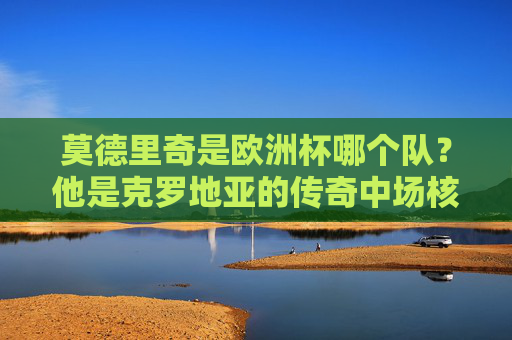 莫德里奇是欧洲杯哪个队？他是克罗地亚的传奇中场核心，莫德里奇，欧洲杯克罗地亚传奇中场核心