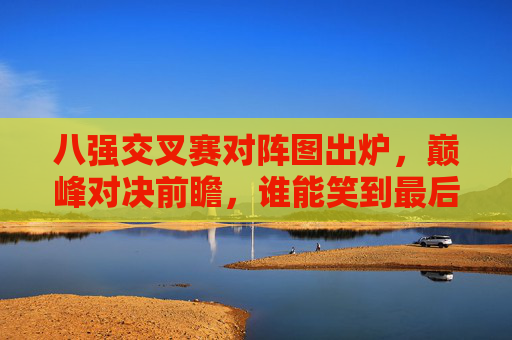 八强交叉赛对阵图出炉,巅峰对决前瞻,谁能笑到最后?八强交叉赛对阵图出炉,巅峰对决前瞻,谁能笑到最后?