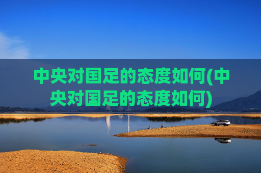 中央对国足的态度如何(中央对国足的态度如何)