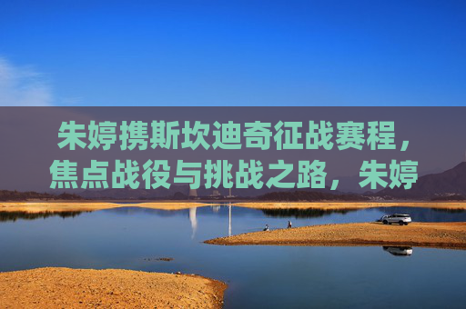 朱婷携斯坎迪奇征战赛程，焦点战役与挑战之路，朱婷斯坎迪奇征战赛程，焦点战役与挑战之路
