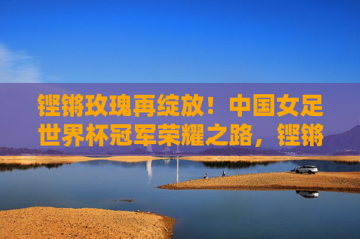 铿锵玫瑰再绽放！中国女足世界杯冠军荣耀之路，铿锵玫瑰再绽放！中国女足世界杯冠军荣耀之路