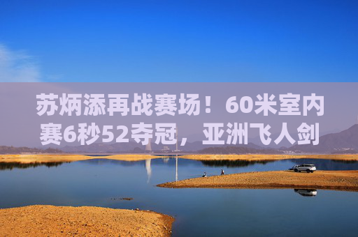 苏炳添再战赛场！60米室内赛6秒52夺冠，亚洲飞人剑指巴黎奥运新目标，苏炳添60米室内赛夺冠6秒52 剑指巴黎奥运新目标