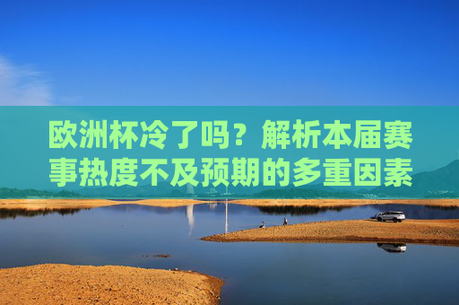 欧洲杯冷了吗?解析本届赛事热度不及预期的多重因素,欧洲杯热度不及预期?解析多重影响因素