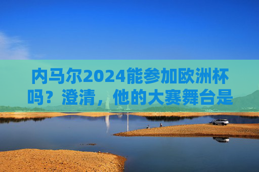 内马尔2024能参加欧洲杯吗？澄清，他的大赛舞台是美洲杯，内马尔2024欧洲杯参赛？澄清，大赛舞台是美洲杯