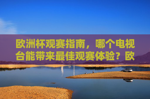 欧洲杯观赛指南,哪个电视台能带来最佳观赛体验?欧洲杯观赛指南,最佳观赛体验电视台选择