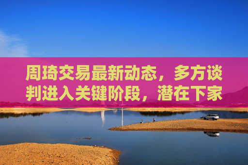 周琦交易最新动态,多方谈判进入关键阶段,潜在下家线索逐渐明晰,周琦交易最新动态,多方谈判关键阶段,潜在下家线索逐渐明晰