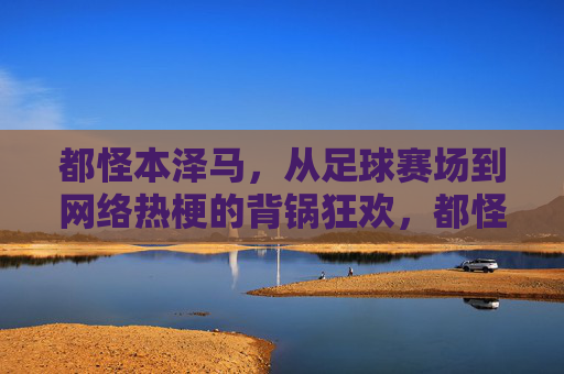 都怪本泽马,从足球赛场到网络热梗的背锅狂欢,都怪本泽马,从足球赛场到网络热梗的背锅狂欢