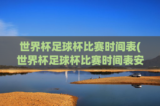 世界杯足球杯比赛时间表(世界杯足球杯比赛时间表安排)