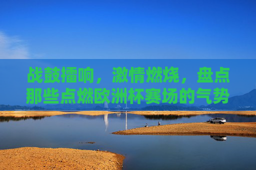 战鼓擂响，激情燃烧，盘点那些点燃欧洲杯赛场的气势神曲，战鼓擂响！欧洲杯赛场最燃气势神曲盘点