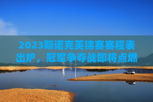 2023斯诺克英锦赛赛程表出炉，冠军争夺战即将点燃，巨星云集谁能问鼎？2023斯诺克英锦赛赛程出炉 巨星云集冠军争夺战一触即发