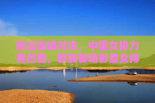 排坛巅峰对决，中国女排力克巴西，联赛赛场彰显女排精神，联赛巅峰对决，中国女排力克巴西彰显女排精神