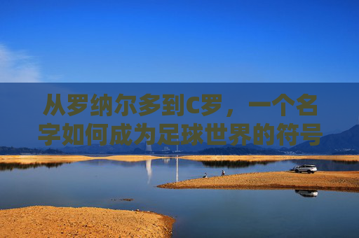 从罗纳尔多到C罗,一个名字如何成为足球世界的符号,从罗纳尔多到C罗,名字的足球符号之路