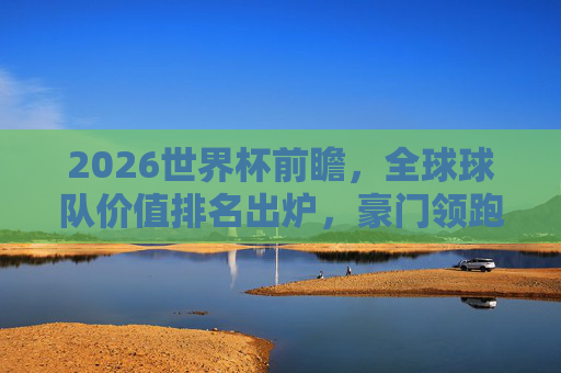 2026世界杯前瞻，全球球队价值排名出炉，豪门领跑，黑马暗涌，2026世界杯前瞻，全球球队价值排名出炉，豪门领跑黑马暗涌