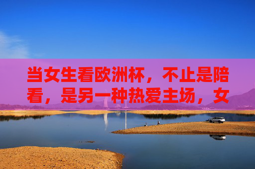 当女生看欧洲杯,不止是陪看,是另一种热爱主场,女生看欧洲杯,不止陪看,是另一种主场热爱