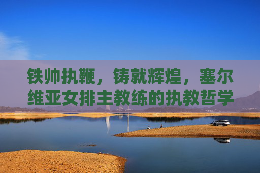 铁帅执鞭,铸就辉煌,塞尔维亚女排主教练的执教哲学与冠军之路,铁帅执鞭,塞尔维亚女排的执教哲学与冠军之路