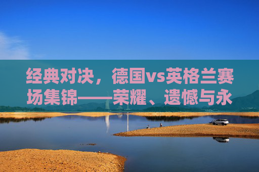 经典对决，德国vs英格兰赛场集锦——荣耀、遗憾与永恒的对抗，德国vs英格兰，荣耀、遗憾与永恒的经典对决