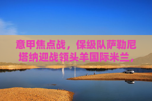 意甲焦点战,保级队萨勒尼塔纳迎战领头羊国际米兰,强弱对话谁能笑到最后?意甲焦点战,保级队萨勒尼塔纳vs领头羊国际米兰强弱对决