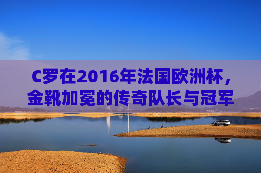 C罗在2016年法国欧洲杯，金靴加冕的传奇队长与冠军之路，C罗2016欧洲杯，金靴加冕的传奇队长与冠军之路