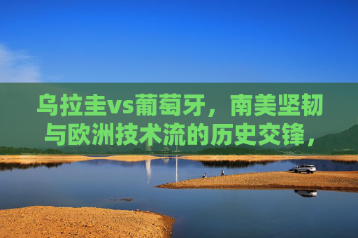 乌拉圭vs葡萄牙，南美坚韧与欧洲技术流的历史交锋，乌拉圭VS葡萄牙，南美坚韧与欧洲技术流的历史交锋