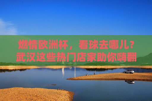 燃情欧洲杯,看球去哪儿?武汉这些热门店家助你嗨翻夏夜,燃情欧洲杯,武汉看球热门店家嗨翻夏夜