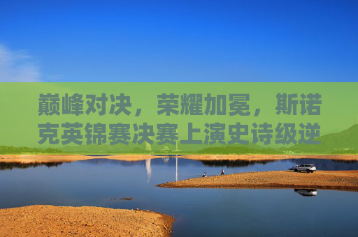 巅峰对决,荣耀加冕,斯诺克英锦赛决赛上演史诗级逆转,斯诺克英锦赛决赛巅峰对决,史诗级逆转荣耀加冕