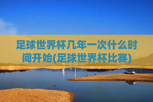 足球世界杯几年一次什么时间开始(足球世界杯比赛)