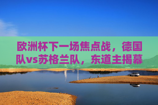 欧洲杯下一场焦点战,德国队vs苏格兰队,东道主揭幕战点燃夏日激情,东道主揭幕战,德国vs苏格兰,欧洲杯夏日激情点燃