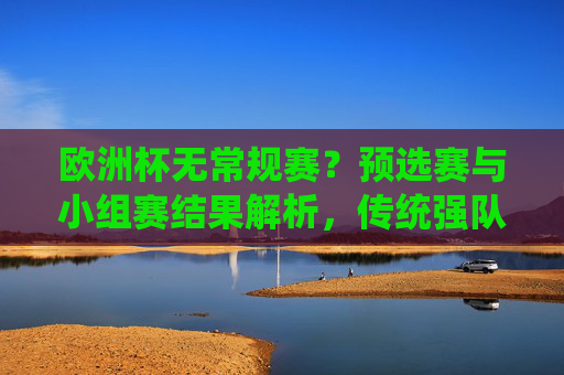 欧洲杯无常规赛？预选赛与小组赛结果解析，传统强队稳健，黑马崭露头角，欧洲杯预选赛与小组赛解析，传统强队稳健，黑马崭露头角