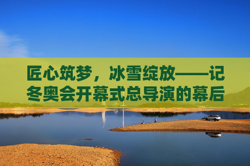 匠心筑梦，冰雪绽放——记冬奥会开幕式总导演的幕后坚守与创新，匠心筑梦冰雪绽——冬奥会开幕式总导演的幕后坚守与创新