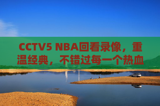 CCTV5 NBA回看录像,重温经典,不错过每一个热血瞬间,CCTV5 NBA回看,重温经典,不错过热血瞬间