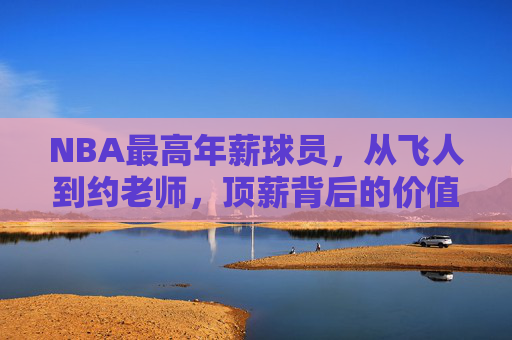 NBA最高年薪球员，从飞人到约老师，顶薪背后的价值密码，从飞人到约老师，NBA顶薪背后的价值密码