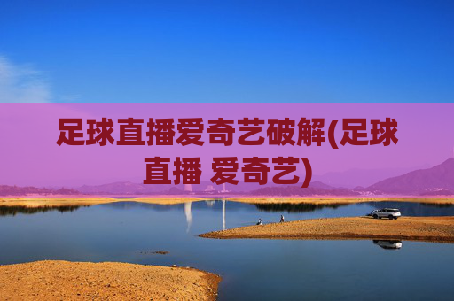 足球直播爱奇艺破解(足球直播 爱奇艺)