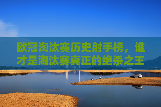 欧冠淘汰赛历史射手榜,谁才是淘汰赛真正的绝杀之王?欧冠淘汰赛历史射手榜,谁是真正的绝杀之王?