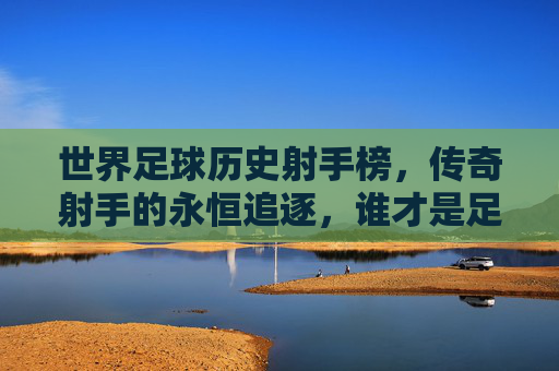 世界足球历史射手榜,传奇射手的永恒追逐,谁才是足坛第一人?世界足球历史射手榜,传奇射手的永恒追逐与足坛第一人悬念