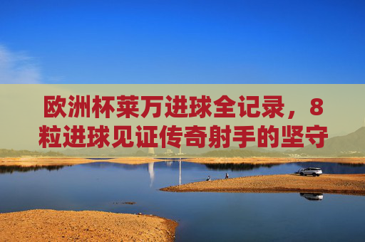欧洲杯莱万进球全记录,8粒进球见证传奇射手的坚守与热爱,莱万欧洲杯8球全记录,传奇射手的坚守与热爱