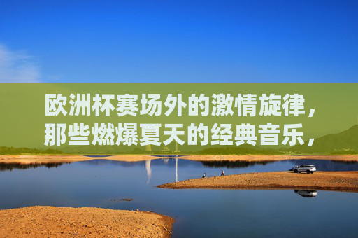 欧洲杯赛场外的激情旋律，那些燃爆夏天的经典音乐，欧洲杯赛场外，燃爆夏天的经典旋律
