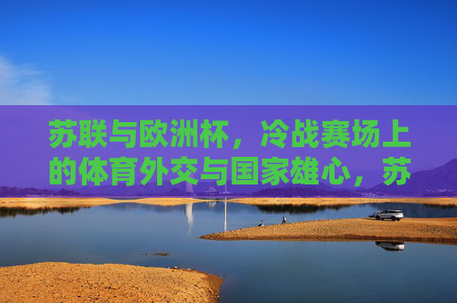 苏联与欧洲杯，冷战赛场上的体育外交与国家雄心，苏联与欧洲杯，冷战赛场上的体育外交与国家雄心