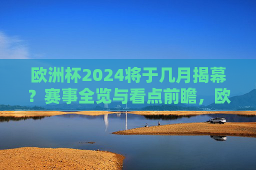 欧洲杯2024将于几月揭幕？赛事全览与看点前瞻，欧洲杯2024揭幕时间与赛事看点全览
