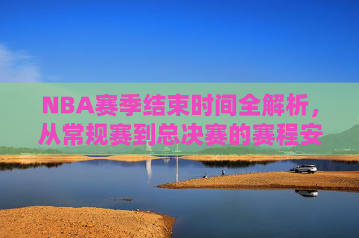 NBA赛季结束时间全解析，从常规赛到总决赛的赛程安排，NBA赛季结束时间全解析，从常规赛到总决赛的赛程安排