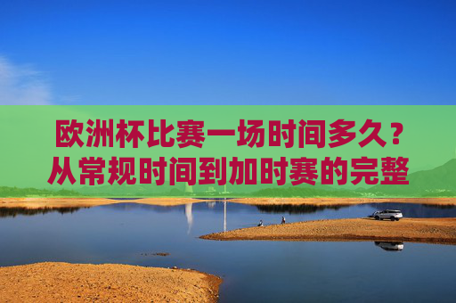 欧洲杯比赛一场时间多久？从常规时间到加时赛的完整解析，欧洲杯比赛时长全解析，从常规时间到加时赛