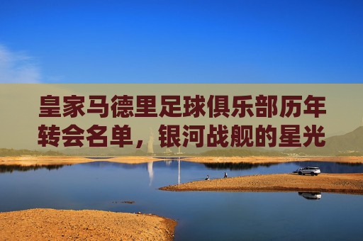皇家马德里足球俱乐部历年转会名单，银河战舰的星光与征程，皇家马德里银河战舰转会星光征程