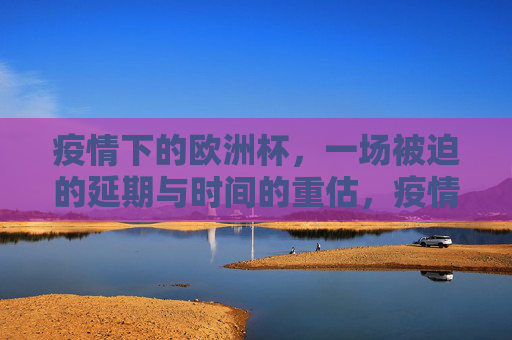 疫情下的欧洲杯,一场被迫的延期与时间的重估,疫情下的欧洲杯,延期与时间的重估
