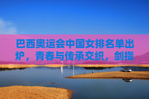 巴西奥运会中国女排名单出炉，青春与传承交织，剑指荣耀新征程，巴西奥运会中国女排名单揭晓，青春传承剑指荣耀新征程